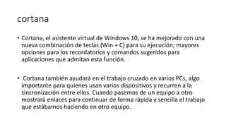 cortana
• Cortana, el asistente virtual de Windows 10, se ha mejorado con una
nueva combinación de teclas (Win + C) para su ejecución; mayores
opciones para los recordatorios y comandos sugeridos para
aplicaciones que admitan esta función.
• Cortana también ayudará en el trabajo cruzado en varios PCs, algo
importante para quienes usan varios dispositivos y recurren a la
sincronización entre ellos. Cuando pasemos de un equipo a otro
mostrará enlaces para continuar de forma rápida y sencilla el trabajo
que estábamos haciendo en otro equipo.
 