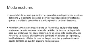 Modo nocturno
• La cantidad de luz azul que emiten las pantallas puede perturbar los ciclos
del sueño y el correcto descanso al inhibir la producción de melatonina,
que es la molécula que activa el sueño y propicia un buen descanso.
• Windows 10 Creators Update tiene un filtro de luz azul para las horas
nocturnas, de este modo se reduce la cantidad de luz azul de la pantalla
para que evitar que nos cause insomnio. Si se activa esta opción el Modo
Nocturno se activará al anochecer y cambiará los colores de la pantalla,
haciéndolos más cálidos. La hora en la que se activa y se desactiva esta
opción también se pueden ajustar a nuestro gusto.
 