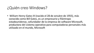 ¿Quién creo Windows?
• William Henry Gates III (nacido el 28 de octubre de 1955), más
conocido como Bill Gates, es un empresario y filántropo
estadounidense, cofundador de la empresa de software Microsoft,
productora del sistema operativo para computadoras personales más
utilizado en el mundo, Microsoft
 
