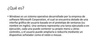 ¿Qué es?
• Windows es un sistema operativo desarrollado por la empresa de
software Microsoft Corporation, el cual se encuentra dotado de una
interfaz gráfica de usuario basada en el prototipo de ventanas (su
nombre en inglés). Una ventana representa una tarea ejecutada o en
ejecución, cada una puede contener su propio menú u otros
controles, y el usuario puede ampliarla o reducirla mediante un
dispositivo señalador como el ratón o mouse.
 