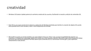 creatividad
• Windows 10 Creators Update potencia la vertiente creativa de los usuarios, facilitando la creación y edición de contenidos 3D.
• Paint 3D es una nueva versión de la veterana y aplicación de Windows diseñada para facilitar la creación de objetos 3D usando
tanto pantalla táctil como teclado y ratón u otros dispositivos de entrada.
• Microsoft ha puesto en marcha también una comunidad en línea que ofrece a los usuarios la posibilidad de exportar sus
creaciones y compartirlas o descargar objetos 3D creados por otros usuarios. Además, Microsoft se ha unido al grupo de trabajo
de Kronos que está desarrollando el formato abierto para contenido 3D, GL Transmission Format (glTF). para soportarlo
nativamente en esta versión.
 