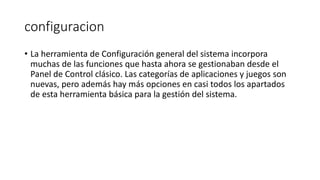 configuracion
• La herramienta de Configuración general del sistema incorpora
muchas de las funciones que hasta ahora se gestionaban desde el
Panel de Control clásico. Las categorías de aplicaciones y juegos son
nuevas, pero además hay más opciones en casi todos los apartados
de esta herramienta básica para la gestión del sistema.
 