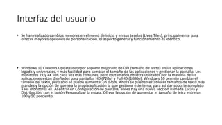 Interfaz del usuario
• Se han realizado cambios menores en el menú de inicio y en sus teselas (Lives Tiles), principalmente para
ofrecer mayores opciones de personalización. El aspecto general y funcionamiento es idéntico.
• Windows 10 Creators Update incorpor soporte mejorado de DPI (tamaño de texto) en las aplicaciones
legado y universales, y más facilidad para cambiar el tamaño de las aplicaciones y gestionar la pantalla. Los
monitores 2K y 4K son cada vez más comunes, pero los tamaños de letra utilizados por la mayoría de las
aplicaciones están diseñados para pantallas HD (720p) y FullHD (1080p). Windows 10 permite cambiar el
tamaño del texto, pero sólo se puede aumentar un 175%. Ahora se pueden establecer tamaños de texto más
grandes y la opción de que sea la propia aplicación la que gestione este tema, para así dar soporte completo
a los monitores 4K. Al entrar en Configuración de pantalla, ahora hay una nueva sección llamada Escala y
Distribución, con el botón Personalizar la escala. Ofrece la opción de aumentar el tamaño de letra entre un
100 y 50 porciento
 