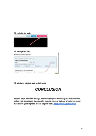 9
11. publica tu web
12. escoge tu URL
13. visita tu página web y disfrutala
CONCLUSION
espero haya servido de algo este trabajo pues tenía alguna informacion
sobre yola agradezco tu atención puesta en este trabajo si quieres saber
más sobre yola ingresa a esta página web: https://www.yola.com/es
 