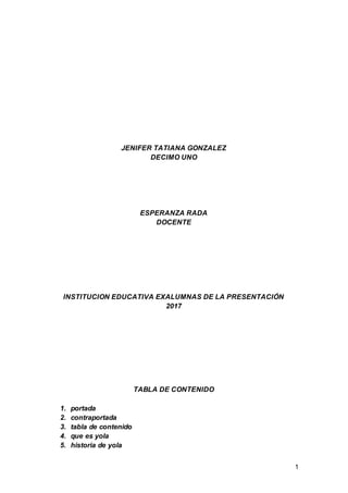 1
JENIFER TATIANA GONZALEZ
DECIMO UNO
ESPERANZA RADA
DOCENTE
INSTITUCION EDUCATIVA EXALUMNAS DE LA PRESENTACIÓN
2017
TABLA DE CONTENIDO
1. portada
2. contraportada
3. tabla de contenido
4. que es yola
5. historia de yola
 