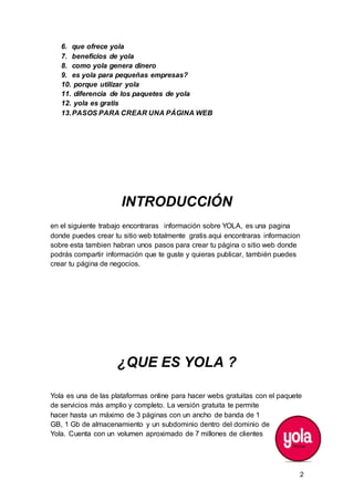 2
6. que ofrece yola
7. beneficios de yola
8. como yola genera dinero
9. es yola para pequeñas empresas?
10. porque utilizar yola
11. diferencia de los paquetes de yola
12. yola es gratis
13.PASOS PARA CREAR UNA PÁGINA WEB
INTRODUCCIÓN
en el siguiente trabajo encontraras información sobre YOLA, es una pagina
donde puedes crear tu sitio web totalmente gratis aqui encontraras informacion
sobre esta tambien habran unos pasos para crear tu página o sitio web donde
podrás compartir información que te guste y quieras publicar, también puedes
crear tu página de negocios.
¿QUE ES YOLA ?
Yola es una de las plataformas online para hacer webs gratuitas con el paquete
de servicios más amplio y completo. La versión gratuita te permite
hacer hasta un máximo de 3 páginas con un ancho de banda de 1
GB, 1 Gb de almacenamiento y un subdominio dentro del dominio de
Yola. Cuenta con un volumen aproximado de 7 millones de clientes
 