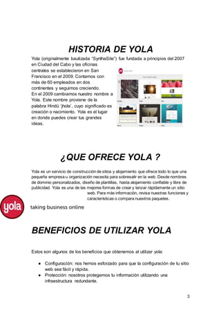 3
HISTORIA DE YOLA
Yola (originalmente bautizada “SynthaSite”) fue fundada a principios del 2007
en Ciudad del Cabo y las oficinas
centrales se establecieron en San
Francisco en el 2009. Contamos con
más de 60 empleados en dos
continentes y seguimos creciendo.
En el 2009 cambiamos nuestro nombre a
Yola. Este nombre proviene de la
palabra Hindú ‘jhola’, cuyo significado es
creación o nacimiento. Yola es el lugar
en donde puedes crear tus grandes
ideas.
¿QUE OFRECE YOLA ?
Yola es un servicio de construcción de sitios y alojamiento que ofrece todo lo que una
pequeña empresa u organización necesita para sobresalir en la web. Desde nombres
de dominio personalizados, diseño de plantillas, hasta alojamiento confiable y libre de
publicidad. Yola es una de las mejores formas de crear y lanzar rápidamente un sitio
web. Para más información, revisa nuestras funciones y
características o compara nuestros paquetes.
BENEFICIOS DE UTILIZAR YOLA
Estos son algunos de los beneficios que obtenemos al utilizar yola:
● Configuración: nos hemos esforzado para que la configuración de tu sitio
web sea fácil y rápida.
● Protección: nosotros protegemos tu información utilizando una
infraestructura redundante.
 