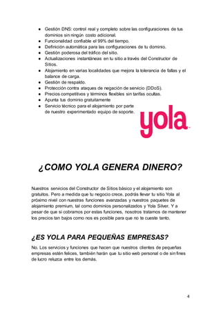 4
● Gestión DNS: control real y completo sobre las configuraciones de tus
dominios sin ningún costo adicional.
● Funcionalidad confiable el 99% del tiempo.
● Definición automática para las configuraciones de tu dominio.
● Gestión poderosa del tráfico del sitio.
● Actualizaciones instantáneas en tu sitio a través del Constructor de
Sitios.
● Alojamiento en varias localidades que mejora la tolerancia de fallas y el
balance de carga.
● Gestión de respaldo.
● Protección contra ataques de negación de servicio (DDoS).
● Precios competitivos y términos flexibles sin tarifas ocultas.
● Apunta tus dominio gratuitamente
● Servicio técnico para el alojamiento por parte
de nuestro experimentado equipo de soporte.
¿COMO YOLA GENERA DINERO?
Nuestros servicios del Constructor de Sitios básico y el alojamiento son
gratuitos. Pero a medida que tu negocio crece, podrás llevar tu sitio Yola al
próximo nivel con nuestras funciones avanzadas y nuestros paquetes de
alojamiento premium, tal como dominios personalizados y Yola Silver. Y a
pesar de que si cobramos por estas funciones, nosotros tratamos de mantener
los precios tan bajos como nos es posible para que no te cueste tanto.
¿ES YOLA PARA PEQUEÑAS EMPRESAS?
No. Los servicios y funciones que hacen que nuestros clientes de pequeñas
empresas estén felices, también harán que tu sitio web personal o de sin fines
de lucro reluzca entre los demás.
 