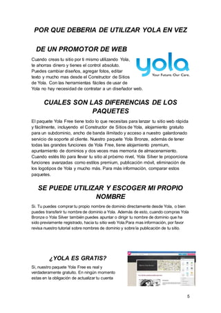 5
POR QUE DEBERIA DE UTILIZAR YOLA EN VEZ
DE UN PROMOTOR DE WEB
Cuando creas tu sitio por ti mismo utilizando Yola,
te ahorras dinero y tienes el control absoluto.
Puedes cambiar diseños, agregar fotos, editar
texto y mucho mas desde el Constructor de Sitios
de Yola. Con las herramientas fáciles de usar de
Yola no hay necesidad de contratar a un diseñador web.
CUALES SON LAS DIFERENCIAS DE LOS
PAQUETES
El paquete Yola Free tiene todo lo que necesitas para lanzar tu sitio web rápida
y fácilmente, incluyendo el Constructor de Sitios de Yola, alojamiento gratuito
para un subdominio, ancho de banda ilimitado y acceso a nuestro galardonado
servicio de soporte al cliente. Nuestro paquete Yola Bronze, además de tener
todas las grandes funciones de Yola Free, tiene alojamiento premium,
apuntamiento de dominios y dos veces mas memoria de almacenamiento.
Cuando estés lito para llevar tu sitio al próximo nivel, Yola Silver te proporciona
funciones avanzadas como estilos premium, publicación móvil, eliminación de
los logotipos de Yola y mucho más. Para más información, comparar estos
paquetes.
SE PUEDE UTILIZAR Y ESCOGER MI PROPIO
NOMBRE
Si. Tu puedes comprar tu propio nombre de dominio directamente desde Yola, o bien
puedes transferir tu nombre de dominio a Yola. Además de esto, cuando compras Yola
Bronze o Yola Silver también puedes apuntar o dirigir tu nombre de dominio que ha
sido previamente registrado, hacia tu sitio web Yola.Para mas información, por favor
revisa nuestro tutorial sobre nombres de dominio y sobre la publicación de tu sitio.
¿YOLA ES GRATIS?
Si, nuestro paquete Yola Free es real y
verdaderamente gratuito. En ningún momento
estas en la obligación de actualizar tu cuenta
 