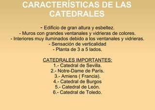 CARACTERÍSTICAS DE LAS
CATEDRALES
- Edificio de gran altura y esbeltez.

- Muros con grandes ventanales y vidrieras de colores.
- Interiores muy iluminados debido a los ventanales y vidrieras.
- Sensación de verticalidad
- Planta de 3 a 5 lados.
CATEDRALES IMPORTANTES:
1.- Catedral de Sevilla.
2.- Notre-Dame de París.
3.- Amiens ( Francia).
4.- Catedral de Burgos
5.- Catedral de León.
6.- Catedral de Toledo.

 