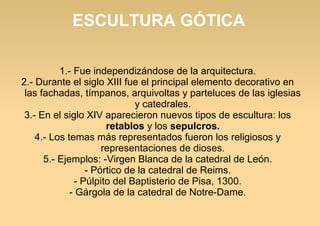 ESCULTURA GÓTICA
1.- Fue independizándose de la arquitectura.
2.- Durante el siglo XIII fue el principal elemento decorativo en
las fachadas, tímpanos, arquivoltas y parteluces de las iglesias
y catedrales.
3.- En el siglo XIV aparecieron nuevos tipos de escultura: los
retablos y los sepulcros.
4.- Los temas más representados fueron los religiosos y
representaciones de dioses.
5.- Ejemplos: -Virgen Blanca de la catedral de León.
- Pórtico de la catedral de Reims.
- Púlpito del Baptisterio de Pisa, 1300.
- Gárgola de la catedral de Notre-Dame.

 