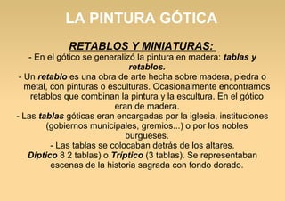LA PINTURA GÓTICA
RETABLOS Y MINIATURAS:

- En el gótico se generalizó la pintura en madera: tablas y
retablos.
- Un retablo es una obra de arte hecha sobre madera, piedra o
metal, con pinturas o esculturas. Ocasionalmente encontramos
retablos que combinan la pintura y la escultura. En el gótico
eran de madera.
- Las tablas góticas eran encargadas por la iglesia, instituciones
(gobiernos municipales, gremios...) o por los nobles
burgueses.
- Las tablas se colocaban detrás de los altares.
Díptico 8 2 tablas) o Tríptico (3 tablas). Se representaban
escenas de la historia sagrada con fondo dorado.

 