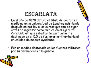 escarlata En el año de 1878 obtuvo el titulo de doctor en medicina en la universidad de Londres asistiendo después en net ley a los cursos que son de rigor antes de ingresar como medico en el ejercito. Concluido allí mis estudios fui puntualmente destinado en el 5.0 de fusileros northumburland en calidad de medico ayudante. Fue un medico destacado en las fuerzas militares por su desempeño en la guerra  