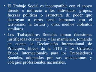 El Trabajo Social es incompatible con el apoyo directo e indirecto a los individuos, grupos, fuerzas políticas o estructura de poder que destruyan a otros seres humanos con el terrorismo, la tortura y otros medios violentos similares. Los Trabajadores Sociales toman decisiones justificadas éticamente y las mantienen, tomando en cuenta la Declaración Internacional de Principios Éticos de la FITS y los Criterios Éticos Internacionales para los Trabajadores Sociales, adoptados por sus asociaciones y colegios profesionales nacionales. 