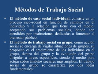 Métodos de Trabajo Social El método de caso social individual,  consiste en un proceso sico-social en función de cambios en el individuo y la relación que tiene con el medio, aceptando sus problemas sociales, donde son atendidos por instituciones dedicadas a fomentar el bienestar público. El método de trabajo social en grupo , como acción social se encarga de vigilar situaciones de grupos, su propósito es el crecimiento de los individuos en el grupo, dentro del grupo y la evolución del grupo dirigidas a tareas especificas, siendo el medio para actuar sobre ámbitos sociales más amplios. El trabajo social de grupo se caracteriza por dos ideas fundamentales: 