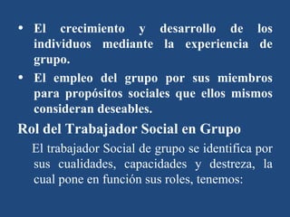 El crecimiento y desarrollo de los individuos mediante la experiencia de grupo. El empleo del grupo por sus miembros para propósitos sociales que ellos mismos consideran deseables. Rol del Trabajador Social en Grupo   El trabajador Social de grupo se identifica por sus cualidades, capacidades y destreza, la cual pone en función sus roles, tenemos: 