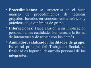Procedimientos:  se caracteriza en el buen manejo de procedimientos de técnicas grupales, basados en conocimientos teóricos y prácticos de la dinámica de grupo. Interacciones:  Hace alusión a su implicación personal, a sus cualidades humanas, a la forma de interactuar y de actuar con los demás.  Animador, catalizador facilitador de grupo:  Es el rol principal del Trabajador Social, su finalidad es lograr el desarrollo personal de los integrantes. 