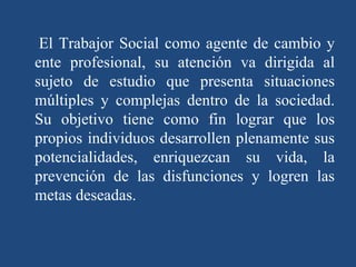 El Trabajor Social como agente de cambio y ente profesional, su atención va dirigida al sujeto de estudio que presenta situaciones múltiples y complejas dentro de la sociedad. Su objetivo tiene como fin lograr que los propios individuos desarrollen plenamente sus potencialidades, enriquezcan su vida, la prevención de las disfunciones y logren las metas deseadas. 