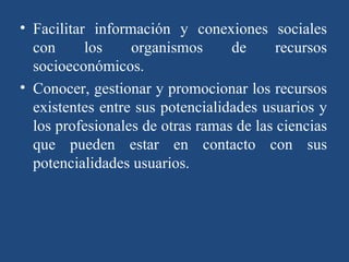 Facilitar información y conexiones sociales con los organismos de recursos socioeconómicos. Conocer, gestionar y promocionar los recursos existentes entre sus potencialidades usuarios y los profesionales de otras ramas de las ciencias que pueden estar en contacto con sus potencialidades usuarios. 