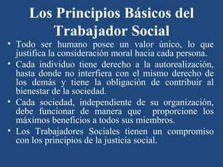 Los Principios Básicos del Trabajador Social Todo ser humano posee un valor único, lo que justifica la consideración moral hacia cada persona. Cada individuo tiene derecho a la autorealización, hasta donde no interfiera con el mismo derecho de los demás y tiene la obligación de contribuir al bienestar de la sociedad. Cada sociedad, independiente de su organización, debe funcionar de manera que  proporcione los máximos beneficios a todos sus miembros. Los Trabajadores Sociales tienen un compromiso con los principios de la justicia social . 