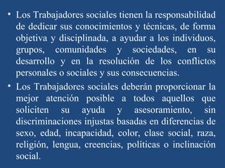 Los Trabajadores sociales tienen la responsabilidad de dedicar sus conocimientos y técnicas, de forma objetiva y disciplinada, a ayudar a los individuos, grupos, comunidades y sociedades, en su desarrollo y en la resolución de los conflictos personales o sociales y sus consecuencias. Los Trabajadores sociales deberán proporcionar la mejor atención posible a todos aquellos que soliciten su ayuda y asesoramiento, sin discriminaciones injustas basadas en diferencias de sexo, edad, incapacidad, color, clase social, raza, religión, lengua, creencias, políticas o inclinación social. 