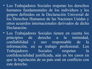Los Trabajadores Sociales respetan los derechos humanos fundamentales de los individuos y los grupos definidos en la Declaración Universal de los Derechos Humanos de las Naciones Unidas y otros acuerdos internacionales derivados de dicha Declaración.  Los Trabajadores Sociales tienen en cuenta los principios de derecho a la intimidad, confiabilidad y uso responsable de la información, en su trabajo profesional. Los Trabajadores Sociales respetan la confidencialidad justificada, aún en los casos en que la legislación de su país esté en conflicto con este derecho.  