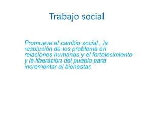 Trabajo social Promueve el cambio social , la resolución de los problema en relaciones humanas y el fortalecimiento y la liberación del pueblo para incrementar el bienestar.  