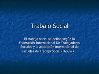 Trabajo Social
   El trabajo social se define según la
Federación Internacional De Trabajadores
 Sociales y la asociación internacional de
  escuelas de Trabajo Social (IASSW).
 