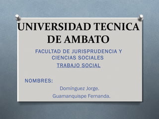 UNIVERSIDAD TECNICA
DE AMBATO
FACULTAD DE JURISPRUDENCIA Y
CIENCIAS SOCIALES
TRABAJO SOCIAL
NOMBRES:
Domínguez Jorge.
Guamanquispe Fernanda.

 