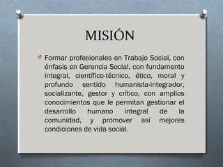 MISIÓN
O Formar profesionales en Trabajo Social, con

énfasis en Gerencia Social, con fundamento
integral, científico-técnico, ético, moral y
profundo sentido humanista-integrador,
socializante, gestor y crítico, con amplios
conocimientos que le permitan gestionar el
desarrollo
humano
integral
de
la
comunidad, y promover así mejores
condiciones de vida social.

 