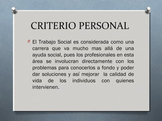 CRITERIO PERSONAL
O El Trabajo Social es considerada como una

carrera que va mucho mas allá de una
ayuda social, pues los profesionales en esta
área se involucran directamente con los
problemas para conocerlos a fondo y poder
dar soluciones y así mejorar la calidad de
vida de los individuos con quienes
intervienen.

 