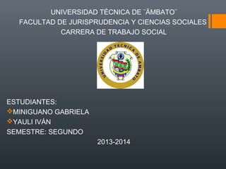 UNIVERSIDAD TÉCNICA DE ¨ÄMBATO¨
FACULTAD DE JURISPRUDENCIA Y CIENCIAS SOCIALES
CARRERA DE TRABAJO SOCIAL

ESTUDIANTES:
MINIGUANO GABRIELA
YAULI IVÁN
SEMESTRE: SEGUNDO
2013-2014

 