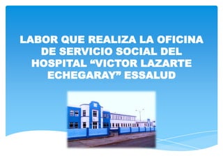 LABOR QUE REALIZA LA OFICINA
   DE SERVICIO SOCIAL DEL
  HOSPITAL “VICTOR LAZARTE
    ECHEGARAY” ESSALUD
 