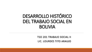 DESARROLLO HISTÓRICO
DEL TRABAJO SOCIAL EN
BOLIVIA
TSO 201 TRABAJO SOCIAL II
LIC. LOURDES TITO ARAUJO
 
