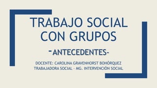 TRABAJO SOCIAL
CON GRUPOS
-ANTECEDENTES-
DOCENTE: CAROLINA GRAVENHORST BOHÓRQUEZ
TRABAJADORA SOCIAL – MG. INTERVENCIÓN SOCIAL
 