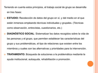 Teniendo en cuenta estos principios, el trabajo social de grupo se desarrolla

    en tres fases:

   ESTUDIO: Recolección de datos del grupo en sí, y del medio en el que

    están inmersos empleando técnicas individuales y grupales. (Técnicas

    como observación, entrevistas, cuestionarios, etc.)

   DIAGNÓSTICO SOCIAL: Sistematizar los datos recogidos sobre la vida de

    las personas y el grupo, que permiten establecer las características del

    grupo y sus problemáticas, el tipo de relaciones que existen entre los

    miembros y cuales son las alternativas y prioridades para la intervención.

   TRATAMIENTO: Búsqueda de soluciones a la problemática mediante la

    ayuda institucional, autoayuda, rehabilitación o promoción.
 