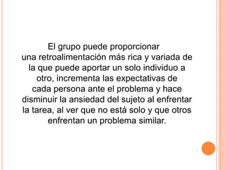 El grupo puede proporcionar
una retroalimentación más rica y variada de
  la que puede aportar un solo individuo a
    otro, incrementa las expectativas de
   cada persona ante el problema y hace
disminuir la ansiedad del sujeto al enfrentar
la tarea, al ver que no está solo y que otros
       enfrentan un problema similar.
 