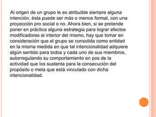 Al origen de un grupo le es atribuible siempre alguna
intención, ésta puede ser más o menos formal, con una
proyección pro social o no. Ahora bien, si se pretende
poner en práctica alguna estrategia para lograr efectos
modificadores al interior del mismo, hay que tomar en
consideración que el grupo se consolida como entidad
en la misma medida en que tal intencionalidad adquiere
algún sentido para todos y cada uno de sus miembros,
autorregulando su comportamiento en pos de la
actividad que los sustenta para la consecución del
propósito o meta que está vinculado con dicha
intencionalidad.
 