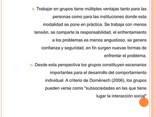     Trabajar en grupos tiene múltiples ventajas tanto para las
             personas como para las instituciones donde esta
        modalidad se pone en práctica. Se trabaja con menos
    tensión, se comparte la responsabilidad, el enfrentamiento
             a los problemas es menos angustioso, se genera
       confianza y seguridad, en fin surgen nuevas formas de
                                        enfrentar el problema.

   Desde esta perspectiva los grupos constituyen escenarios
            importantes para el desarrollo del comportamiento
         individual. A criterio de Doménech (2006), los grupos
         pueden verse como "subsociedades en las que tiene
                                    lugar la interacción social"
 