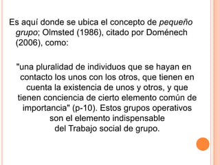 Es aquí donde se ubica el concepto de pequeño
 grupo; Olmsted (1986), citado por Doménech
 (2006), como:

 "una pluralidad de individuos que se hayan en
  contacto los unos con los otros, que tienen en
    cuenta la existencia de unos y otros, y que
 tienen conciencia de cierto elemento común de
   importancia" (p-10). Estos grupos operativos
          son el elemento indispensable
           del Trabajo social de grupo.
 