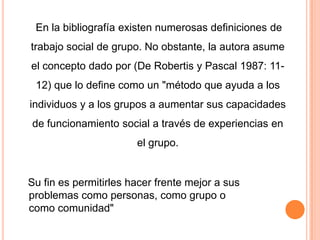 En la bibliografía existen numerosas definiciones de
trabajo social de grupo. No obstante, la autora asume
el concepto dado por (De Robertis y Pascal 1987: 11-
 12) que lo define como un "método que ayuda a los
individuos y a los grupos a aumentar sus capacidades
de funcionamiento social a través de experiencias en
                       el grupo.


Su fin es permitirles hacer frente mejor a sus
problemas como personas, como grupo o
como comunidad"
 