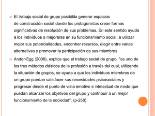    El trabajo social de grupo posibilita generar espacios
    de construcción social donde los protagonistas crean formas
    significativas de resolución de sus problemas. En este sentido ayuda
    a los individuos a mejorarse en su funcionamiento social, a utilizar
    mejor sus potencialidades, encontrar recursos, elegir entre varias
    alternativas y promover la participación de sus miembros.

   Ander-Egg (2009), explica que el trabajo social de grupo. "es uno de
    los tres métodos clásicos de la profesión a través del cual, utilizando
    la situación de grupos, se ayuda a que los individuos miembros de
    un grupo puedan satisfacer sus necesidades psicosociales y
    progresar desde el punto de vista emotivo e intelectual de modo que
    puedan alcanzar los objetivos del grupo y contribuir a un mejor
    funcionamiento de la sociedad". (p-258).
 