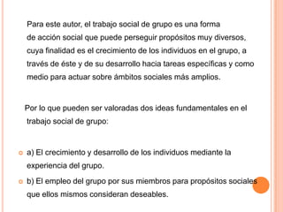 Para este autor, el trabajo social de grupo es una forma
    de acción social que puede perseguir propósitos muy diversos,
    cuya finalidad es el crecimiento de los individuos en el grupo, a
    través de éste y de su desarrollo hacia tareas específicas y como
    medio para actuar sobre ámbitos sociales más amplios.


    Por lo que pueden ser valoradas dos ideas fundamentales en el
    trabajo social de grupo:


   a) El crecimiento y desarrollo de los individuos mediante la
    experiencia del grupo.
   b) El empleo del grupo por sus miembros para propósitos sociales
    que ellos mismos consideran deseables.
 