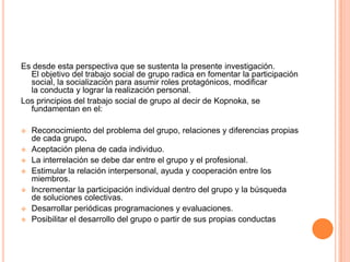 Es desde esta perspectiva que se sustenta la presente investigación.
  El objetivo del trabajo social de grupo radica en fomentar la participación
  social, la socialización para asumir roles protagónicos, modificar
  la conducta y lograr la realización personal.
Los principios del trabajo social de grupo al decir de Kopnoka, se
  fundamentan en el:

   Reconocimiento del problema del grupo, relaciones y diferencias propias
    de cada grupo.
   Aceptación plena de cada individuo.
   La interrelación se debe dar entre el grupo y el profesional.
   Estimular la relación interpersonal, ayuda y cooperación entre los
    miembros.
   Incrementar la participación individual dentro del grupo y la búsqueda
    de soluciones colectivas.
   Desarrollar periódicas programaciones y evaluaciones.
   Posibilitar el desarrollo del grupo o partir de sus propias conductas
 