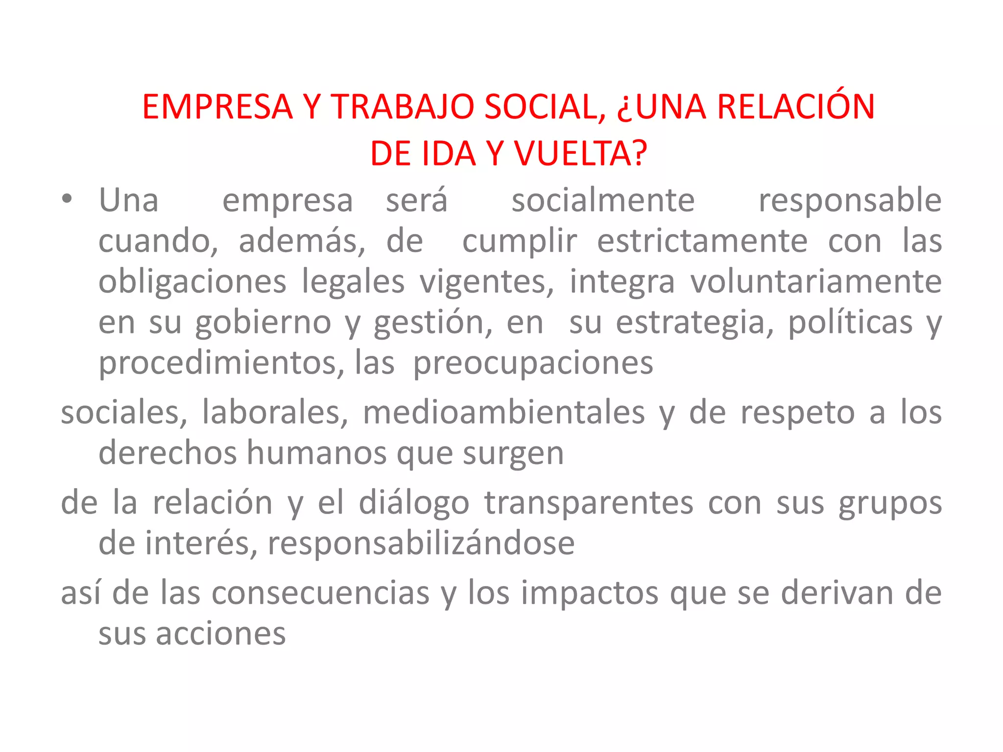 EMPRESA Y TRABAJO SOCIAL, ¿UNA RELACIÓN
                     DE IDA Y VUELTA?
• Una       empresa será      socialmente     responsable
   cuando, además, de cumplir estrictamente con las
   obligaciones legales vigentes, integra voluntariamente
   en su gobierno y gestión, en su estrategia, políticas y
   procedimientos, las preocupaciones
sociales, laborales, medioambientales y de respeto a los
   derechos humanos que surgen
de la relación y el diálogo transparentes con sus grupos
   de interés, responsabilizándose
así de las consecuencias y los impactos que se derivan de
   sus acciones
 