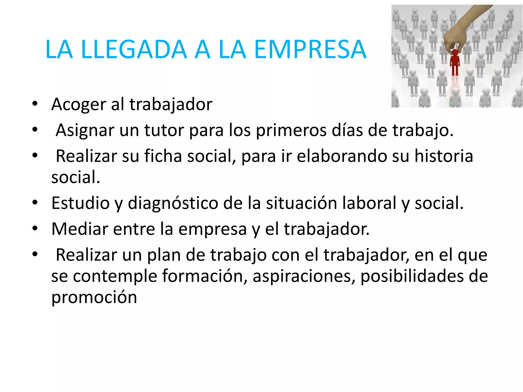 LA LLEGADA A LA EMPRESA
• Acoger al trabajador
• Asignar un tutor para los primeros días de trabajo.
• Realizar su ficha social, para ir elaborando su historia
  social.
• Estudio y diagnóstico de la situación laboral y social.
• Mediar entre la empresa y el trabajador.
• Realizar un plan de trabajo con el trabajador, en el que
  se contemple formación, aspiraciones, posibilidades de
  promoción
 