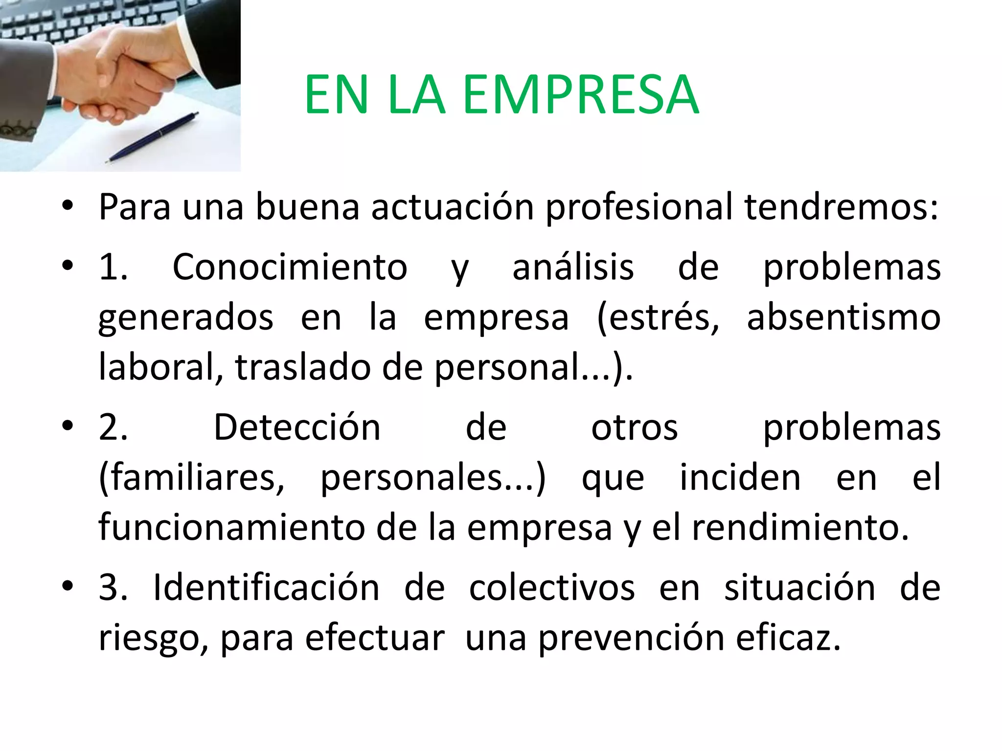 EN LA EMPRESA
• Para una buena actuación profesional tendremos:
• 1. Conocimiento y análisis de problemas
  generados en la empresa (estrés, absentismo
  laboral, traslado de personal...).
• 2.     Detección      de      otros    problemas
  (familiares, personales...) que inciden en el
  funcionamiento de la empresa y el rendimiento.
• 3. Identificación de colectivos en situación de
  riesgo, para efectuar una prevención eficaz.
 