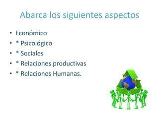 Abarca los siguientes aspectos
•   Económico
•   * Psicológico
•   * Sociales
•   * Relaciones productivas
•   * Relaciones Humanas.
 
