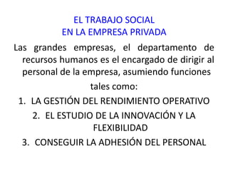 EL TRABAJO SOCIAL
           EN LA EMPRESA PRIVADA
Las grandes empresas, el departamento de
  recursos humanos es el encargado de dirigir al
  personal de la empresa, asumiendo funciones
                  tales como:
 1. LA GESTIÓN DEL RENDIMIENTO OPERATIVO
     2. EL ESTUDIO DE LA INNOVACIÓN Y LA
                   FLEXIBILIDAD
  3. CONSEGUIR LA ADHESIÓN DEL PERSONAL
 