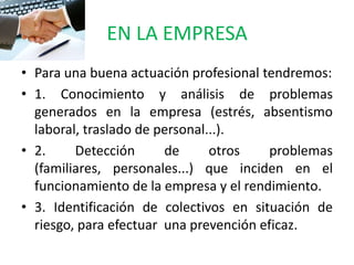 EN LA EMPRESA
• Para una buena actuación profesional tendremos:
• 1. Conocimiento y análisis de problemas
  generados en la empresa (estrés, absentismo
  laboral, traslado de personal...).
• 2.     Detección      de      otros    problemas
  (familiares, personales...) que inciden en el
  funcionamiento de la empresa y el rendimiento.
• 3. Identificación de colectivos en situación de
  riesgo, para efectuar una prevención eficaz.
 